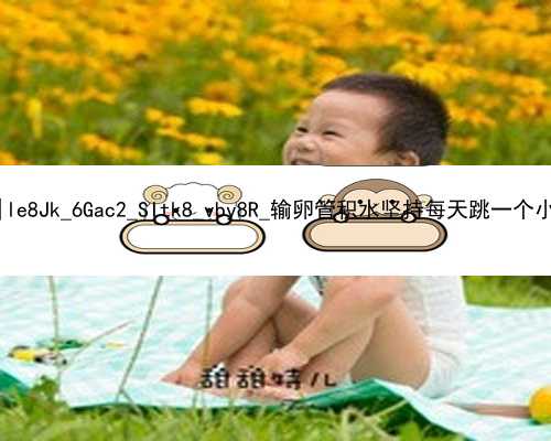 北京2021年找代孕价格表|le8Jk_6Gac2_SItk8_vby8R_输卵管积水坚持每天跳一个小时绳真